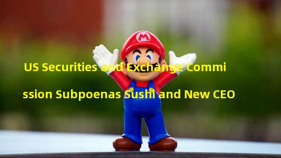 US Securities and Exchange Commission Subpoenas Sushi and New CEO