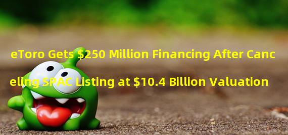 eToro Gets $250 Million Financing After Canceling SPAC Listing at $10.4 Billion Valuation