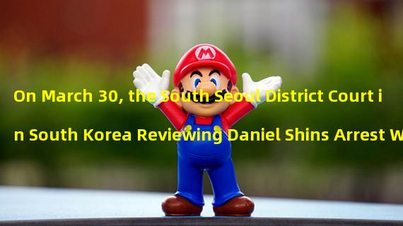 On March 30, the South Seoul District Court in South Korea Reviewing Daniel Shins Arrest Warrant: All You Need to Know