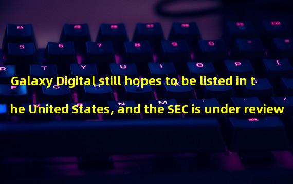 Galaxy Digital still hopes to be listed in the United States, and the SEC is under review