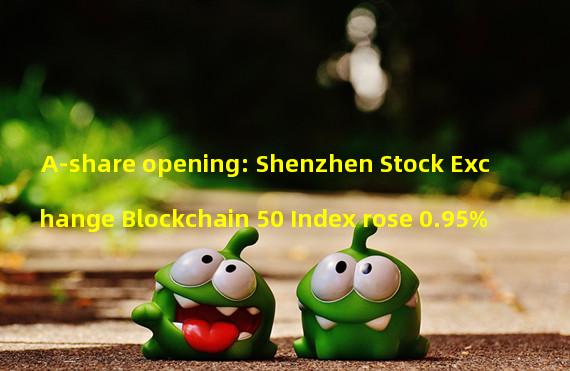 A-share opening: Shenzhen Stock Exchange Blockchain 50 Index rose 0.95%