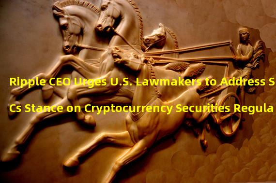 Ripple CEO Urges U.S. Lawmakers to Address SECs Stance on Cryptocurrency Securities Regulation