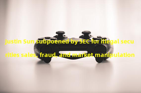 Justin Sun subpoened by SEC for illegal securities sales, fraud, and market manipulation