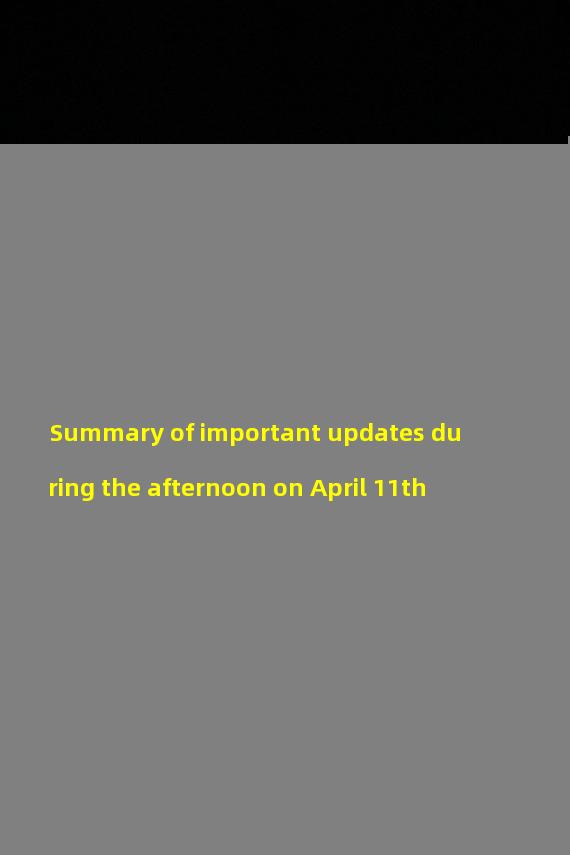 Summary of important updates during the afternoon on April 11th