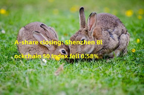 A-share closing: Shenzhen Blockchain 50 Index fell 0.58%