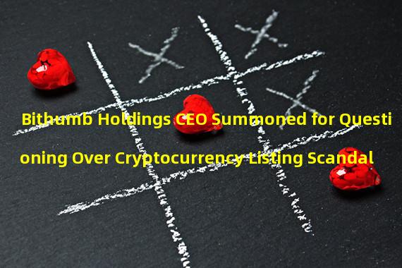 Bithumb Holdings CEO Summoned for Questioning Over Cryptocurrency Listing Scandal