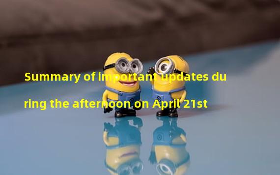 Summary of important updates during the afternoon on April 21st