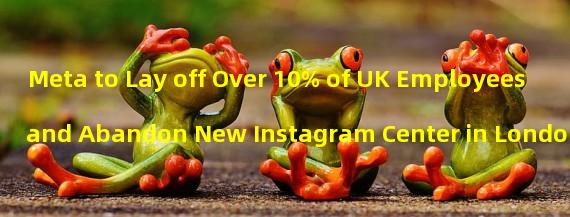 Meta to Lay off Over 10% of UK Employees and Abandon New Instagram Center in London