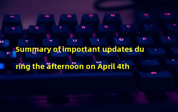 Summary of important updates during the afternoon on April 4th