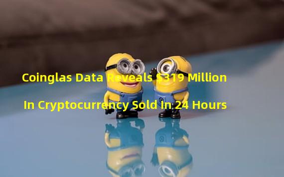 Coinglas Data Reveals $319 Million In Cryptocurrency Sold In 24 Hours