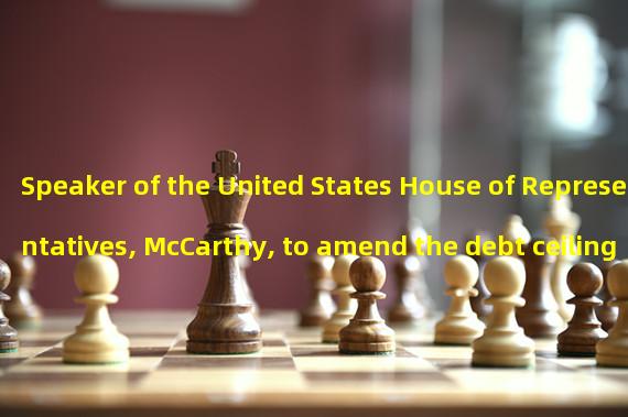 Speaker of the United States House of Representatives, McCarthy, to amend the debt ceiling proposal to win vote support