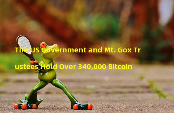 The US Government and Mt. Gox Trustees Hold Over 340,000 Bitcoin