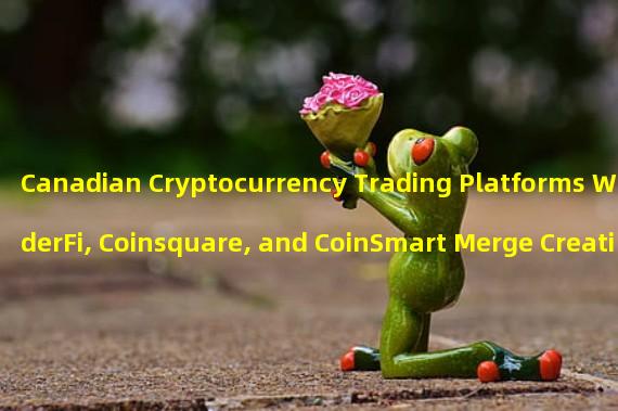 Canadian Cryptocurrency Trading Platforms WonderFi, Coinsquare, and CoinSmart Merge Creating One Entity