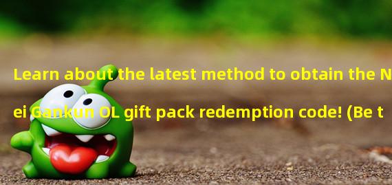 Learn about the latest method to obtain the Nei Gankun OL gift pack redemption code! (Be the first to know about the latest redemption code sharing event for Nei Gankun OL, valuable gift packs waiting for you!)